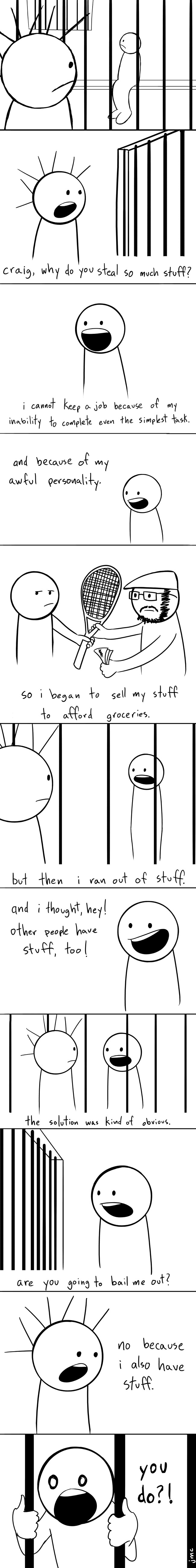 stuff is a central concept of modern society, but it is a slippery slope. first you need stuff to get a job, like a degree or something. then once you have a job, you use your earnings from it to buy stuff. some of that stuff costs more money than you make at your job, like houses and cars. so you try to get another job to pay for that stuff. then you make more money, and it is just sitting around doing nothing, so you spend it on other stuff. what i am saying is, can i have some of your stuff?